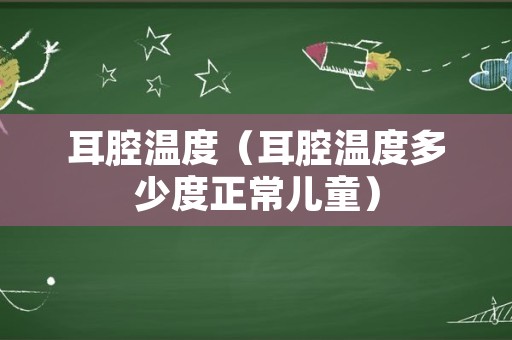 耳腔温度（耳腔温度多少度正常儿童）