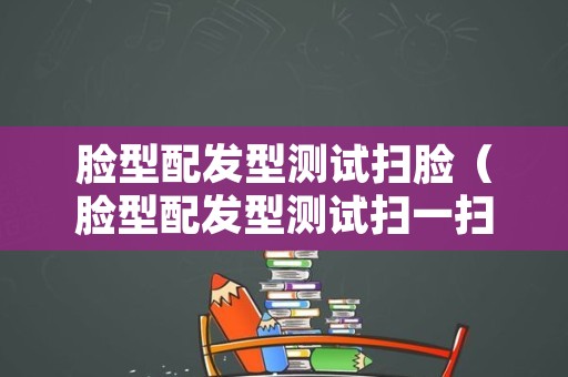 脸型配发型测试扫脸（脸型配发型测试扫一扫）