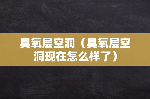 臭氧层空洞（臭氧层空洞现在怎么样了）