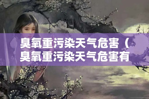 臭氧重污染天气危害（臭氧重污染天气危害有哪些）