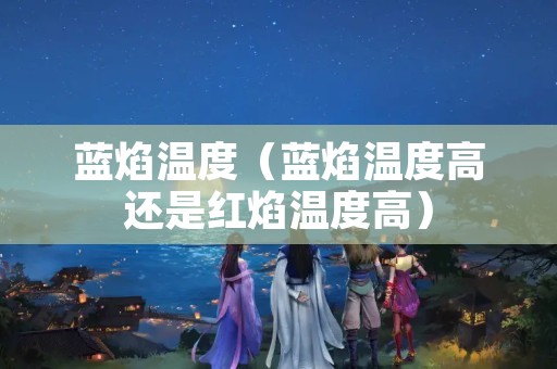 蓝焰温度（蓝焰温度高还是红焰温度高）