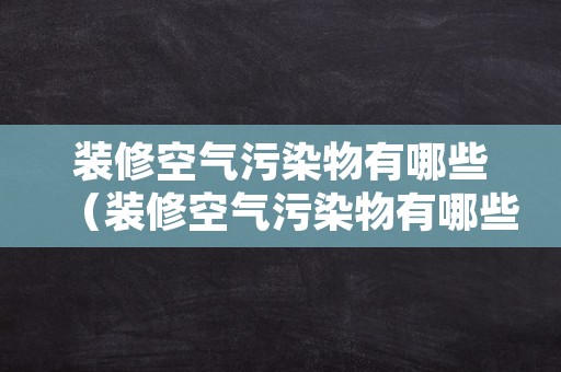 装修空气污染物有哪些（装修空气污染物有哪些危害）