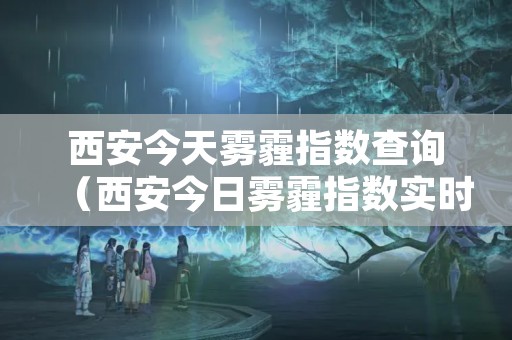 西安今天雾霾指数查询（西安今日雾霾指数实时查询）