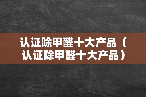 认证除甲醛十大产品（认证除甲醛十大产品）
