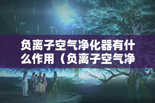 负离子空气净化器有什么作用（负离子空气净化器有什么作用 知乎）