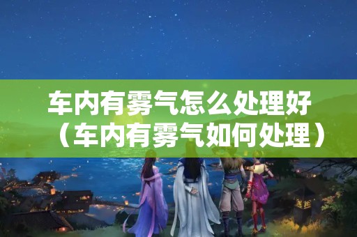 车内有雾气怎么处理好（车内有雾气如何处理）
