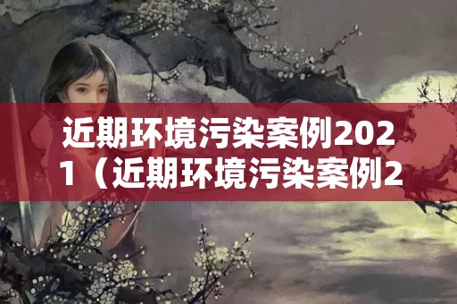 近期环境污染案例2021（近期环境污染案例2021版）