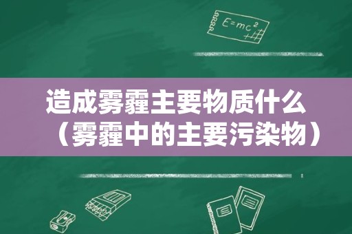 造成雾霾主要物质什么（雾霾中的主要污染物）