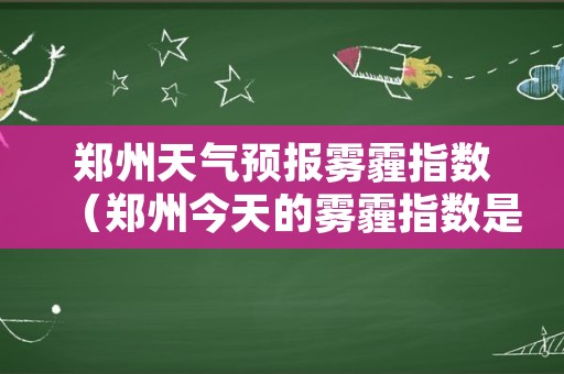郑州天气预报雾霾指数（郑州今天的雾霾指数是多少）