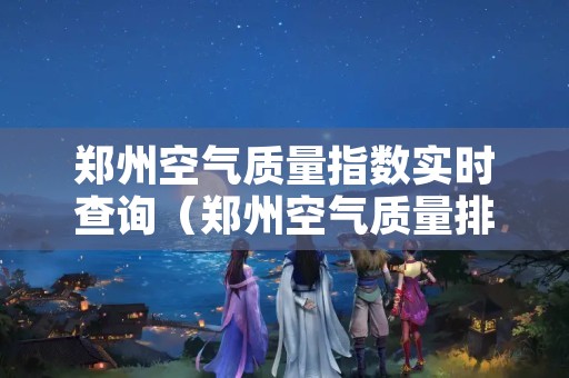 郑州空气质量指数实时查询（郑州空气质量排名实时）