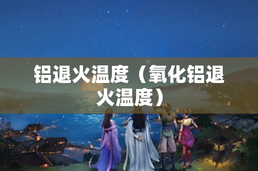 铝退火温度（氧化铝退火温度）