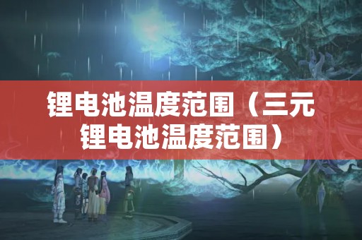 锂电池温度范围（三元锂电池温度范围）