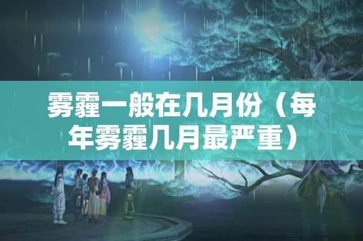 雾霾一般在几月份（每年雾霾几月最严重）