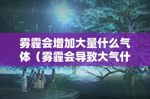 雾霾会增加大量什么气体（雾霾会导致大气什么作用增强或减弱）