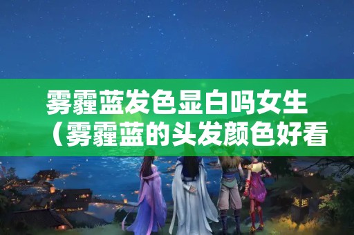 雾霾蓝发色显白吗女生（雾霾蓝的头发颜色好看吗）