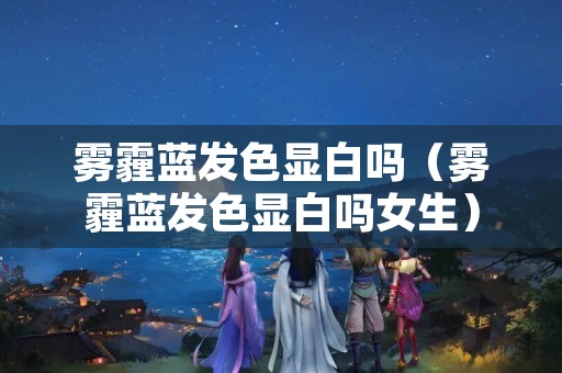雾霾蓝发色显白吗（雾霾蓝发色显白吗女生）