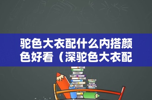 驼色大衣配什么内搭颜色好看（深驼色大衣配什么内搭颜色好看图片）