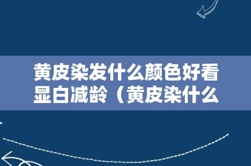 黄皮染发什么颜色好看显白减龄（黄皮染什么颜色的头发显白显年轻）