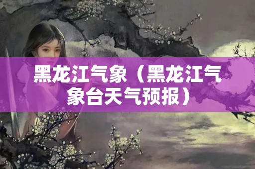黑龙江气象（黑龙江气象台天气预报）