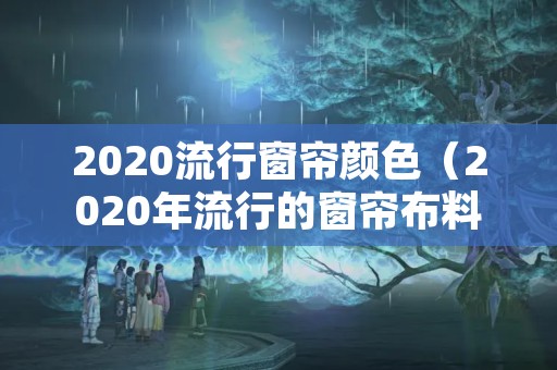 2020流行窗帘颜色（2020年流行的窗帘布料和颜色）