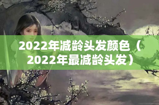 2022年减龄头发颜色（2022年最减龄头发）