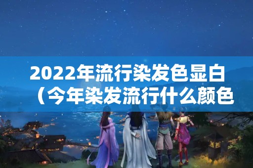 2022年流行染发色显白（今年染发流行什么颜色2020显白）