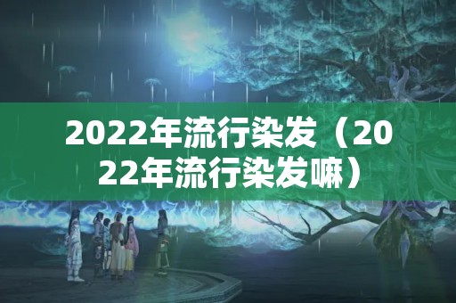 2022年流行染发（2022年流行染发嘛）