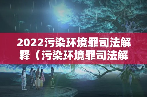 2022污染环境罪司法解释（污染环境罪司法解释立案标准）