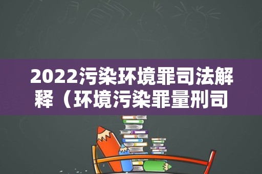 2022污染环境罪司法解释（环境污染罪量刑司法解释）