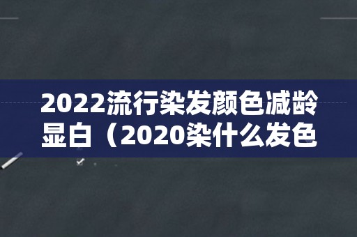 2022流行染发颜色减龄显白（2020染什么发色显白显年轻）
