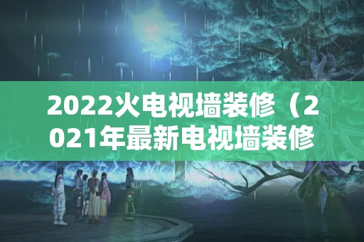 2022火电视墙装修（2021年最新电视墙装修风格）