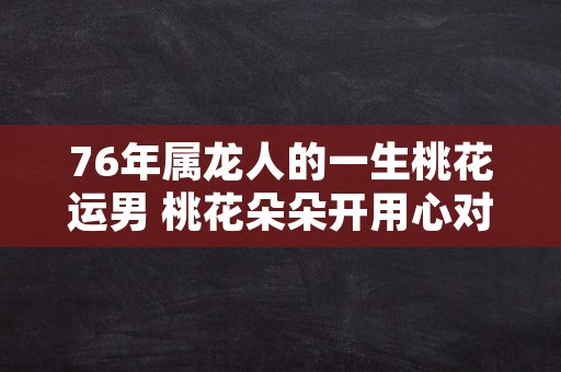 76年属龙人的一生桃花运男 桃花朵朵开用心对待